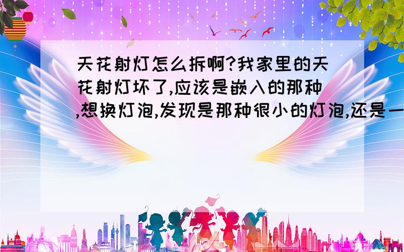 天花射灯怎么拆啊?我家里的天花射灯坏了,应该是嵌入的那种,想换灯泡,发现是那种很小的灯泡,还是一体的,没地方拆!也不敢联灯座一起直接硬拆,怕把薄薄的吊棚弄坏了!我该怎么办?（请不要