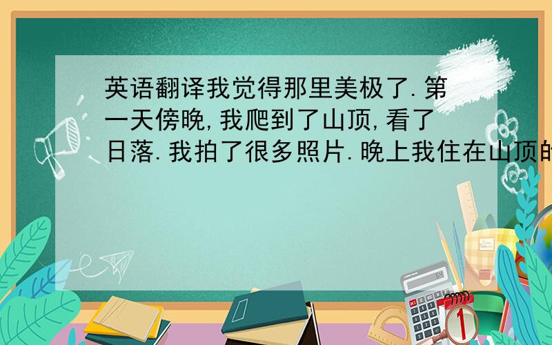 英语翻译我觉得那里美极了.第一天傍晚,我爬到了山顶,看了日落.我拍了很多照片.晚上我住在山顶的小木楼里.第二天早上5点,我起了床.我爬到了另一个山顶,看到了日出.然后,我下到了山脚下,