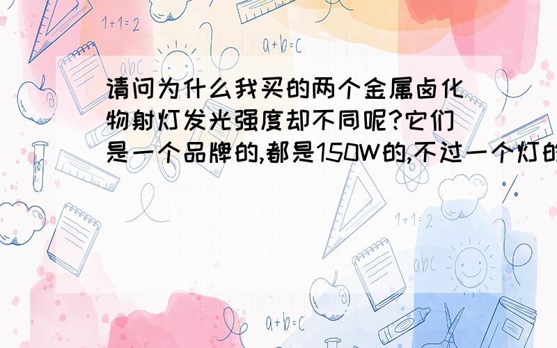 请问为什么我买的两个金属卤化物射灯发光强度却不同呢?它们是一个品牌的,都是150W的,不过一个灯的反射板比另一个深一点,深的比浅的亮许多,而且还照射的很远,我把两个灯管交换了一下还