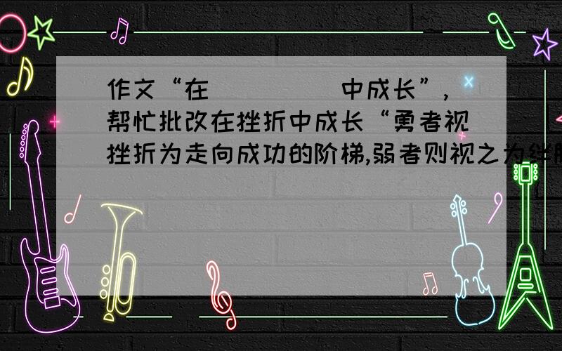 作文“在_____中成长”,帮忙批改在挫折中成长“勇者视挫折为走向成功的阶梯,弱者则视之为绊脚石.”记不清这是哪位哲人的名言.若问为什么要让我们经受挫折,我会说：“挫折是为了让我们