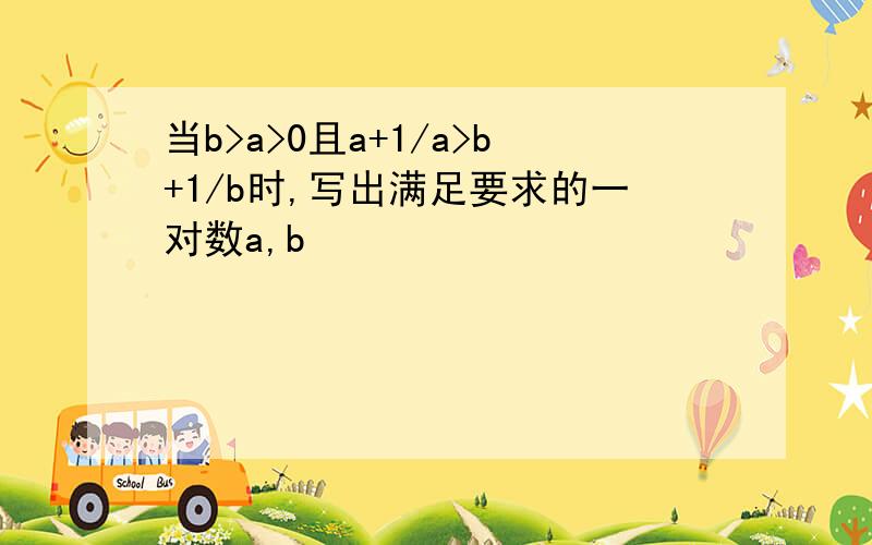 当b>a>0且a+1/a>b+1/b时,写出满足要求的一对数a,b