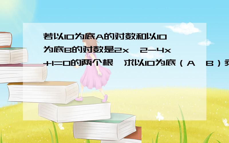 若以10为底A的对数和以10为底B的对数是2x^2-4x+1=0的两个根,求以10为底（A*B）乘以以10为底（A/B）的值