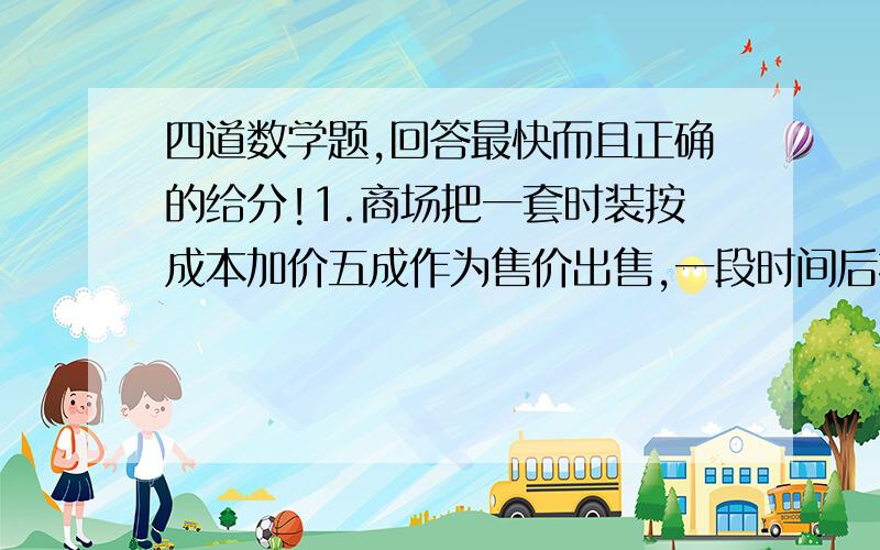 四道数学题,回答最快而且正确的给分!1.商场把一套时装按成本加价五成作为售价出售,一段时间后按季节处理打八折出售,此时售价为360元,这套时装的成本是多少元?2.若银行一年定期储蓄的年