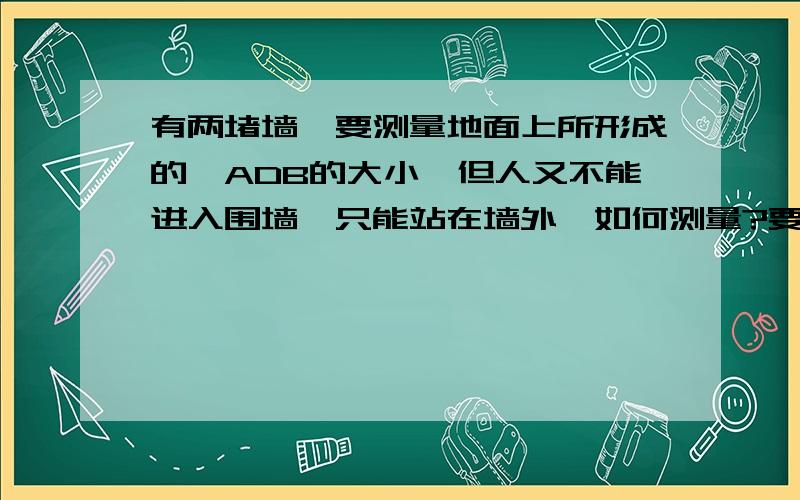 有两堵墙,要测量地面上所形成的∠ADB的大小,但人又不能进入围墙,只能站在墙外,如何测量?要两种方法