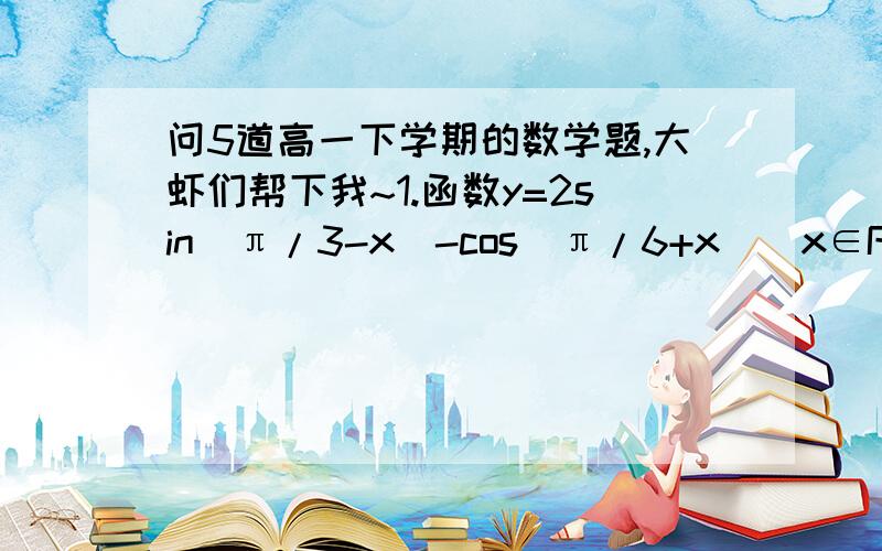 问5道高一下学期的数学题,大虾们帮下我~1.函数y=2sin(π/3-x)-cos(π/6+x)(x∈R)的最小值等于多少2.函数y=2sinxcosx-1,x∈R的值域是多少3.已经函数y=a-bsin(4x-π/3)(b>0)的最大值是5,最小值是1,求a,b的值4.求