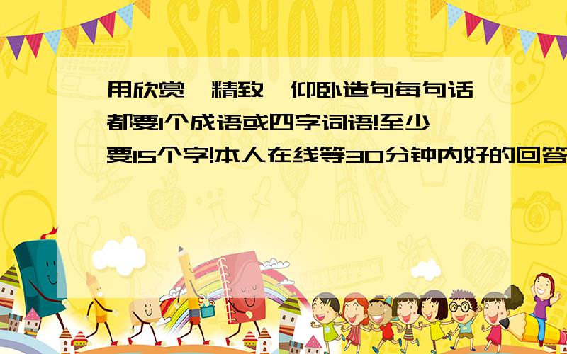 用欣赏、精致、仰卧造句每句话都要1个成语或四字词语!至少要15个字!本人在线等30分钟内好的回答有悬赏!要有思想感情!不要太幼稚!道理要深奥!满足条件有悬赏!