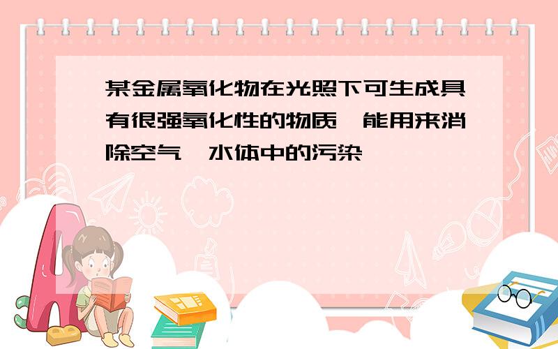 某金属氧化物在光照下可生成具有很强氧化性的物质,能用来消除空气、水体中的污染