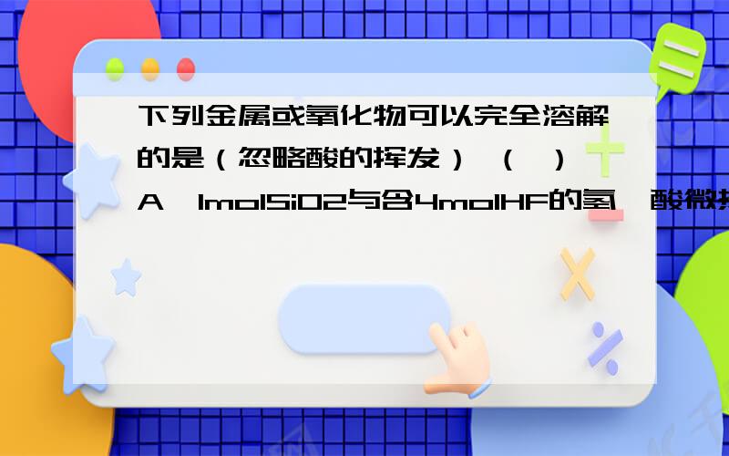 下列金属或氧化物可以完全溶解的是（忽略酸的挥发） （ ）A、1molSiO2与含4molHF的氢氟酸微热 B、1molCu与含2molH2SO4的浓硫酸共热C、1molCu与含4molHNO3的浓硝酸微热 D、1molMnO2与含4molHCl的浓盐酸共