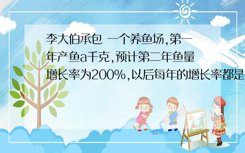 李大伯承包 一个养鱼场,第一年产鱼a千克,预计第二年鱼量增长率为200%,以后每年的增长率都是前一年的一半