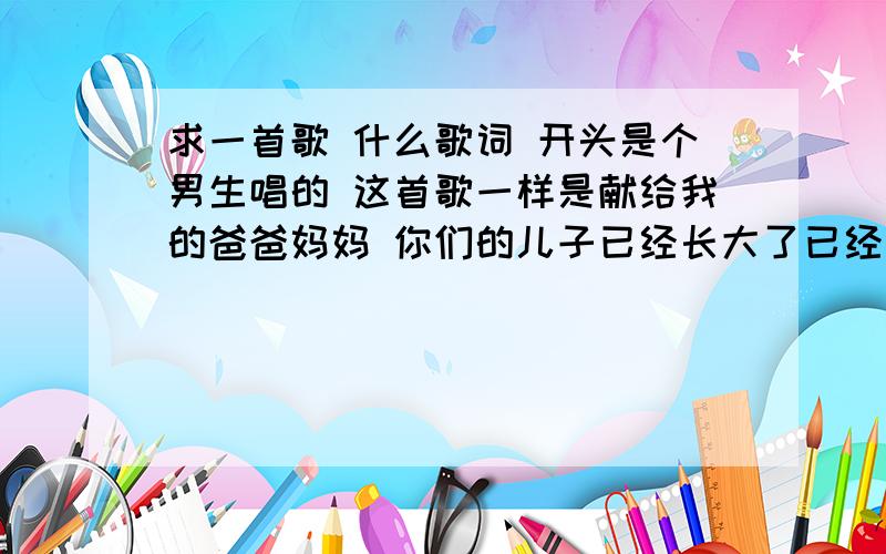 求一首歌 什么歌词 开头是个男生唱的 这首歌一样是献给我的爸爸妈妈 你们的儿子已经长大了已经什么歌词 开头是个男生唱的 这首歌一样是献给我的爸爸妈妈 你们的儿子已经长大了已经开