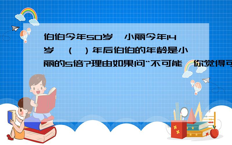 伯伯今年50岁,小丽今年14岁,（ ）年后伯伯的年龄是小丽的5倍?理由如果问“不可能,你觉得可能吗”这样的人别来