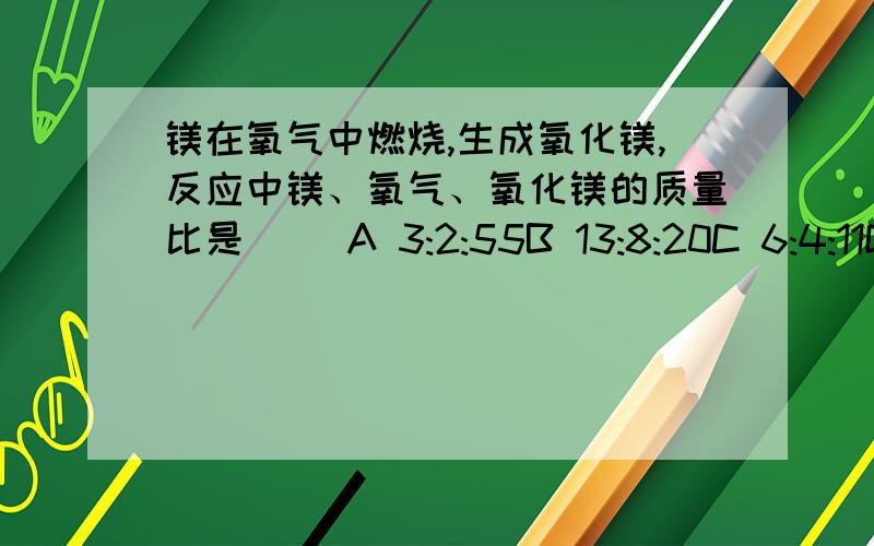 镁在氧气中燃烧,生成氧化镁,反应中镁、氧气、氧化镁的质量比是( )A 3:2:55B 13:8:20C 6:4:11D 3:4:1