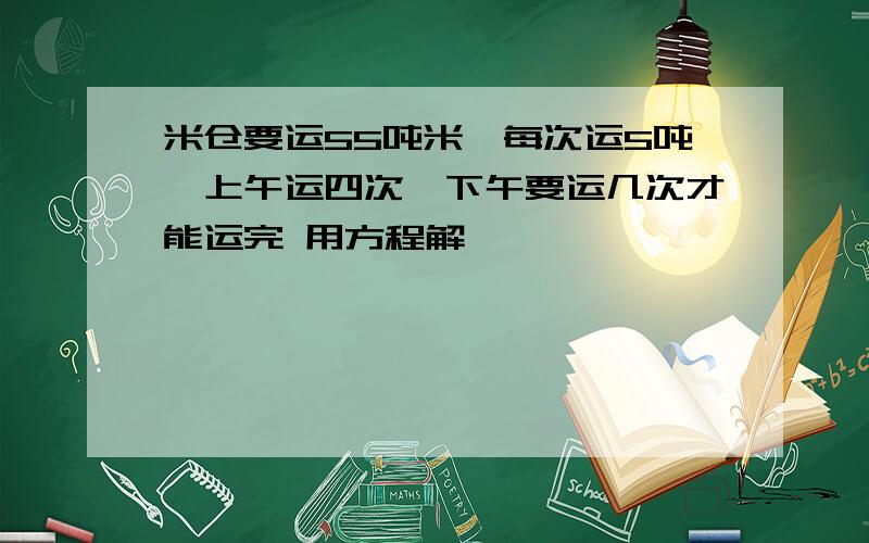 米仓要运55吨米,每次运5吨,上午运四次,下午要运几次才能运完 用方程解