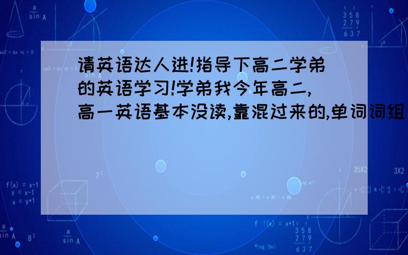 请英语达人进!指导下高二学弟的英语学习!学弟我今年高二,高一英语基本没读,靠混过来的,单词词组一点没背,语法全都不懂,靠初中认识的那几个单词混分,150大概考70-88分左右 没及格过现在