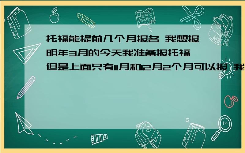 托福能提前几个月报名 我想报明年3月的今天我准备报托福 但是上面只有11月和12月2个月可以报 我想报明年3月的 不知道什么时候能报 知道的大虾说下!