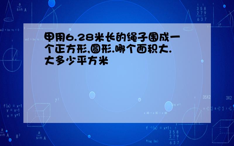 甲用6.28米长的绳子围成一个正方形,圆形.哪个面积大.大多少平方米