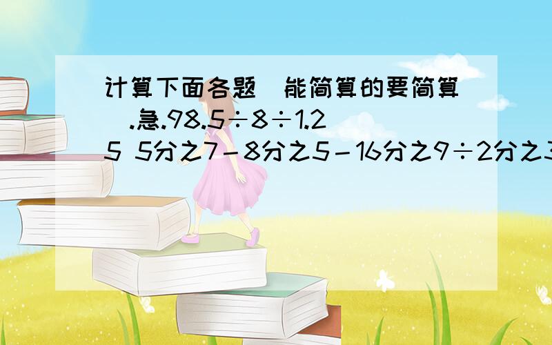 计算下面各题(能简算的要简算).急.98.5÷8÷1.25 5分之7－8分之5－16分之9÷2分之3