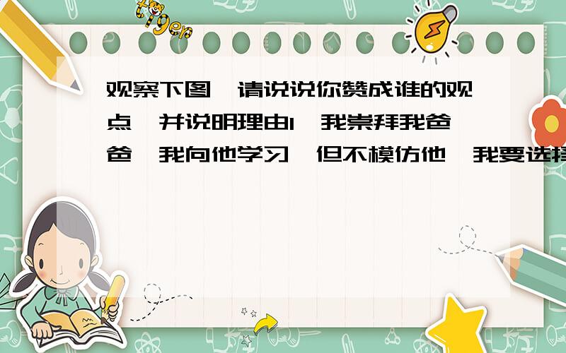 观察下图,请说说你赞成谁的观点,并说明理由1、我崇拜我爸爸,我向他学习,但不模仿他,我要选择适合自己的成才之路.2、我崇拜航天英雄杨利伟,我要完全向他学习,他做什么,我今后也要做什