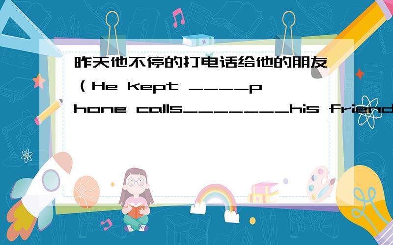 昨天他不停的打电话给他的朋友（He kept ____phone calls_______his friends yesterday.