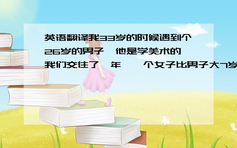 英语翻译我33岁的时候遇到个26岁的男子,他是学美术的,我们交往了一年,一个女子比男子大7岁,这在中国普通老百姓中是件可怕的事,我们彼此都面临了很大的压力,但最后我们的分手却并不是