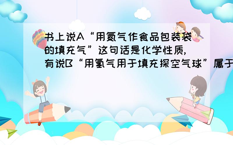 书上说A“用氮气作食品包装袋的填充气”这句话是化学性质,有说B“用氢气用于填充探空气球”属于物理性质书上说“氢气填充探空气球”是利用氢气密度小,是物理性质,那A句不也一样吗?不