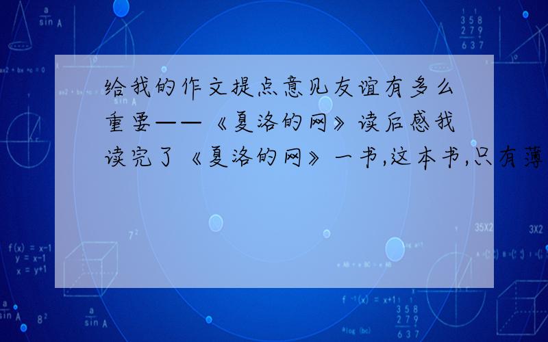 给我的作文提点意见友谊有多么重要——《夏洛的网》读后感我读完了《夏洛的网》一书,这本书,只有薄薄的一本,但是我从故事中看到了动物之间的深厚的友情和感情.这本书叙述了很简单的