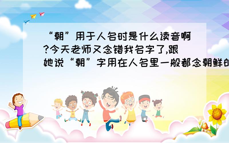 “朝”用于人名时是什么读音啊?今天老师又念错我名字了,跟她说“朝”字用在人名里一般都念朝鲜的chao音的,但是老师一定要我去找有没有确切的根据,不要我胡说,请高人指点,帮忙找找到底