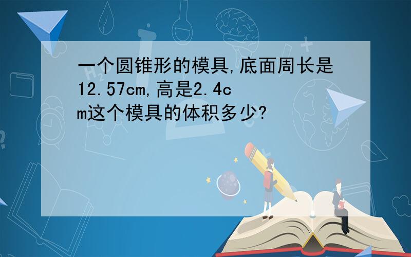 一个圆锥形的模具,底面周长是12.57cm,高是2.4cm这个模具的体积多少?