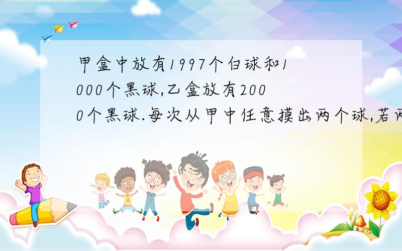 甲盒中放有1997个白球和1000个黑球,乙盒放有2000个黑球.每次从甲中任意摸出两个球,若两球同色,就从乙拿一个黑球放入甲盒；若两球异色则把白球放入甲盒；这样从甲盒摸了2995次后,甲盒中还