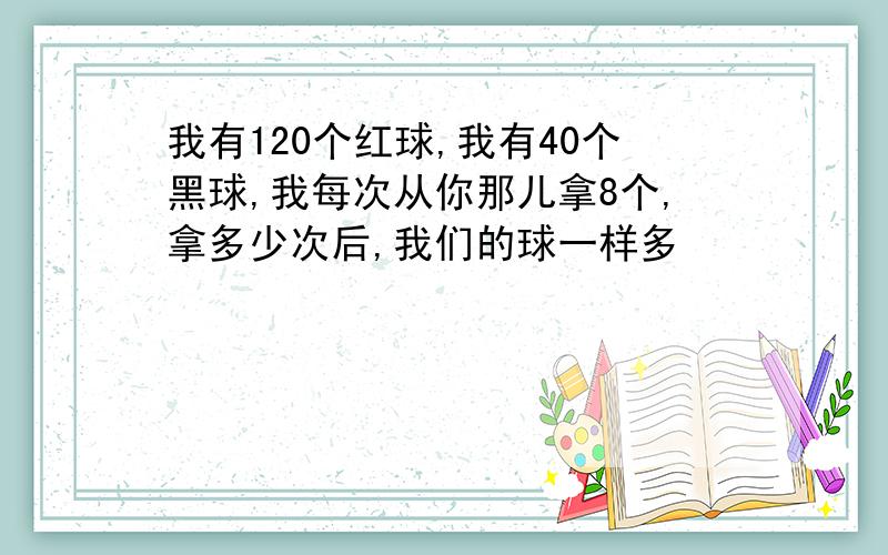 我有120个红球,我有40个黑球,我每次从你那儿拿8个,拿多少次后,我们的球一样多