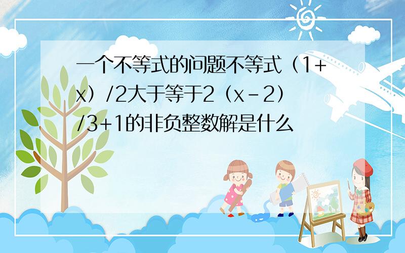 一个不等式的问题不等式（1+x）/2大于等于2（x-2）/3+1的非负整数解是什么