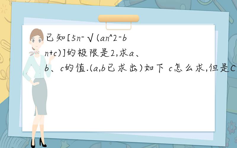 已知[5n-√(an^2-bn+c)]的极限是2,求a、b、c的值.(a,b已求出)如下 c怎么求,但是C属于R由原式,得lim(5n)-lim√(an²-bn+c)=2lim(5n-2)=lim√(an²-bn+c)根据极限的唯一性,得5n-2=√(an²-bn+c)即：(5n-2)²=a