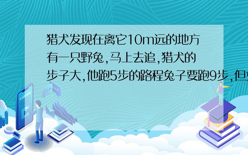 猎犬发现在离它10m远的地方有一只野兔,马上去追,猎犬的步子大,他跑5步的路程兔子要跑9步,但兔子的动作快,猎犬跑两步的时间,兔子能跑3步,问猎犬至少跑出多少米才能追上兔子?用比例