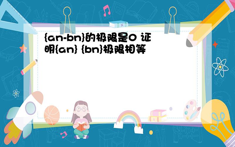 {an-bn}的极限是0 证明{an} {bn}极限相等