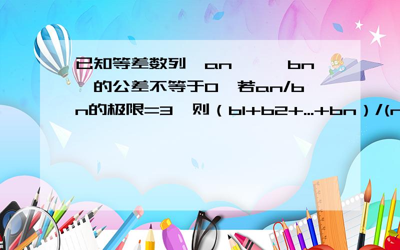 已知等差数列{an},{bn}的公差不等于0,若an/bn的极限=3,则（b1+b2+...+bn）/(n*a4n)的极限是多少?