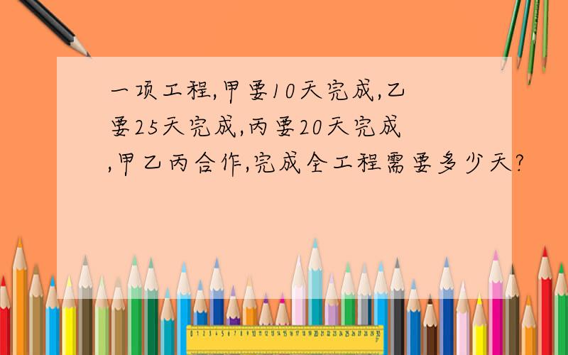 一项工程,甲要10天完成,乙要25天完成,丙要20天完成,甲乙丙合作,完成全工程需要多少天?