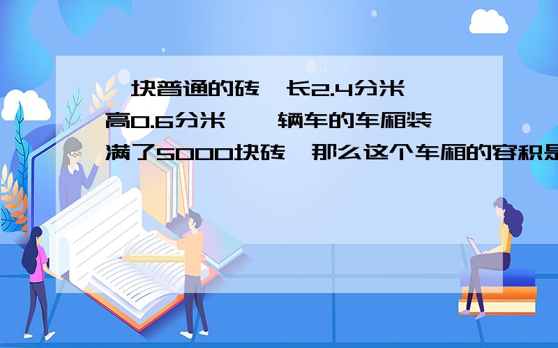 一块普通的砖,长2.4分米,高0.6分米,一辆车的车厢装满了5000块砖,那么这个车厢的容积是多少立方米?十万火急呐!