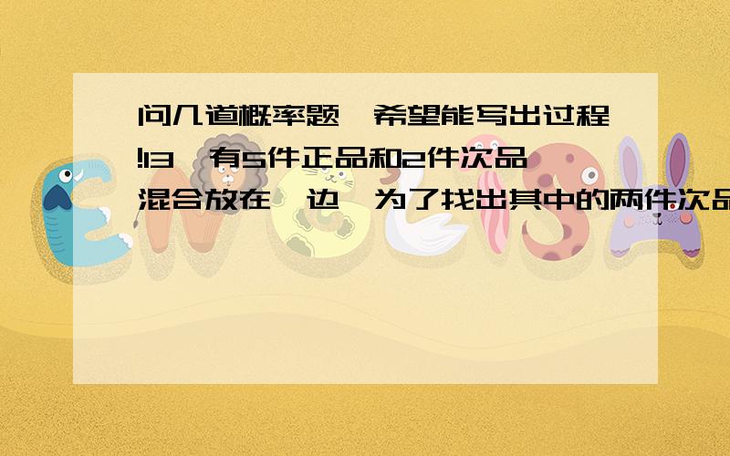 问几道概率题,希望能写出过程!13、有5件正品和2件次品混合放在一边,为了找出其中的两件次品,需对它们——进行不放回的检验,则恰好进行了3次检验就找出了2件次品的概率为（ ）A）1/21 （B