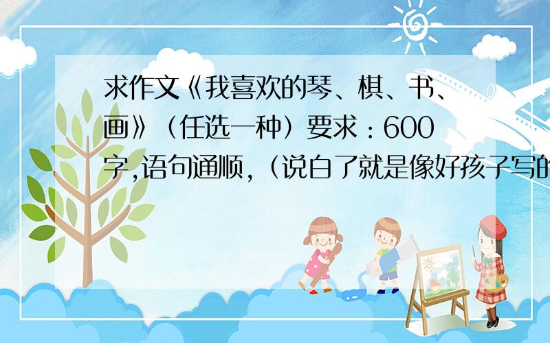 求作文《我喜欢的琴、棋、书、画》（任选一种）要求：600字,语句通顺,（说白了就是像好孩子写的）文题自拟.麻烦各位叔叔阿姨哥哥姐姐爷爷奶奶大叔大妈帮帮我这个可怜的小学生吧,老师