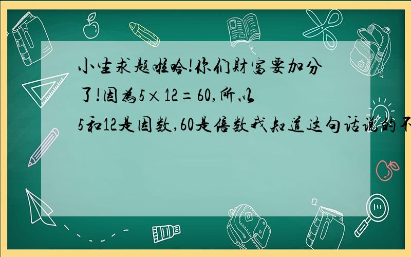 小生求题啦哈!你们财富要加分了!因为5×12=60,所以5和12是因数,60是倍数我知道这句话说的不对 但是为什么呢 理由?