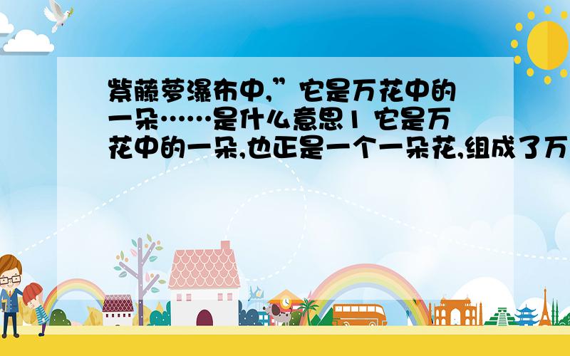 紫藤萝瀑布中,”它是万花中的一朵……是什么意思1 它是万花中的一朵,也正是一个一朵花,组成了万花灿烂的流动的瀑布(理解）2.正确答案为：积小流以成江河。每个人都是社会主义现代化