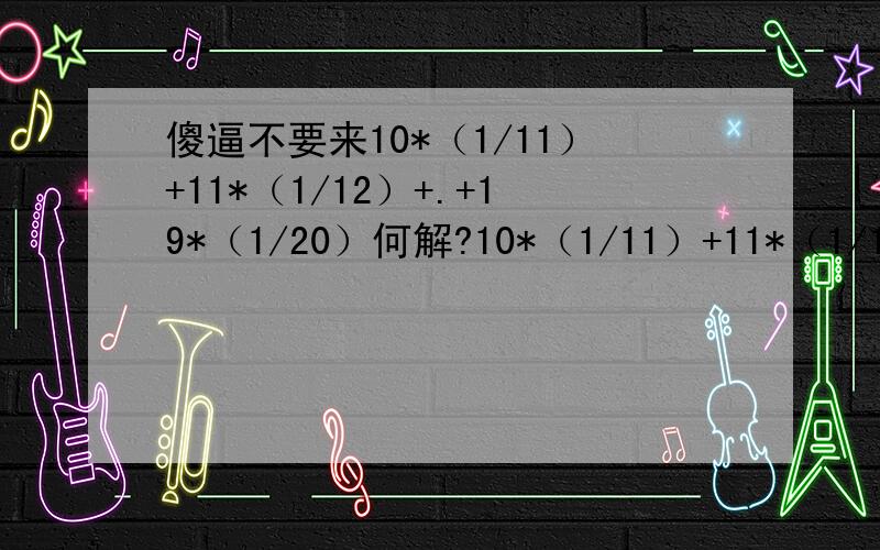 傻逼不要来10*（1/11）+11*（1/12）+.+19*（1/20）何解?10*（1/11）+11*（1/12）+。+19*（1/20）跟1/（10*11）+1*（11*12）+。+1/（19*20）完全不同，脑残还真多