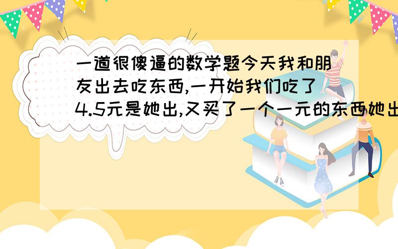 一道很傻逼的数学题今天我和朋友出去吃东西,一开始我们吃了4.5元是她出,又买了一个一元的东西她出了5角我出了5角,再后来我们又买了个2元的是我出钱,因为东西是我们一起吃,所以钱是平