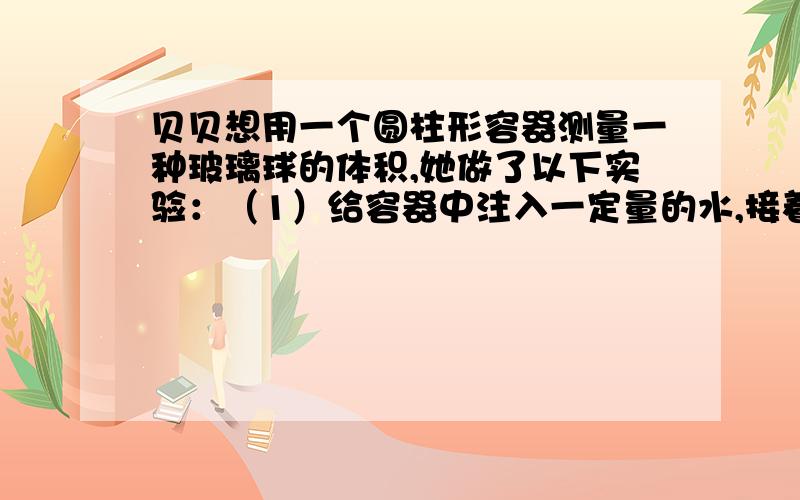 贝贝想用一个圆柱形容器测量一种玻璃球的体积,她做了以下实验：（1）给容器中注入一定量的水,接着将一个棱长6厘米的正方形完全侵入水中,当把正方体从水中取出后,水面下降了4厘米.（2