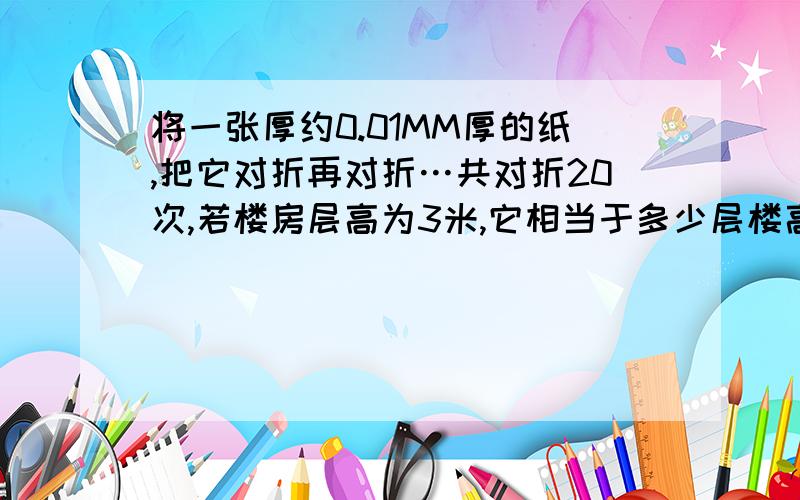 将一张厚约0.01MM厚的纸,把它对折再对折…共对折20次,若楼房层高为3米,它相当于多少层楼高.