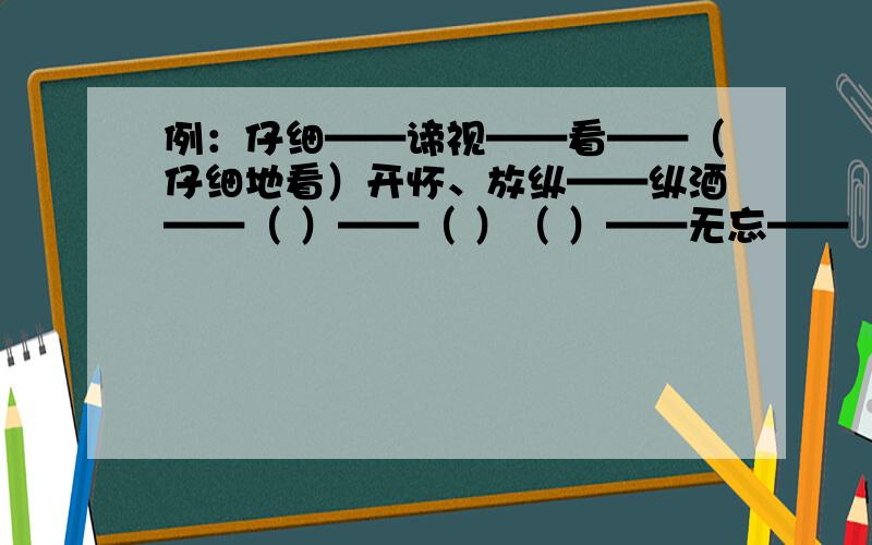 例：仔细——谛视——看——（仔细地看）开怀、放纵——纵酒——（ ）——（ ）（ ）——无忘——（ ）——（ ）（ ）——放歌——（ ）——（ ）