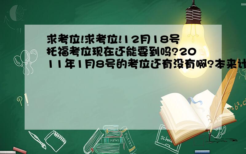 求考位!求考位!12月18号托福考位现在还能要到吗?2011年1月8号的考位还有没有啊?本来计划11月考完就好了,但是前几天才发现作文好像写走题了,成绩没有预料的好~想再考一次,现在好能找到考