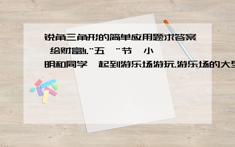 锐角三角形的简单应用题求答案 给财富!1.“五一”节,小明和同学一起到游乐场游玩.游乐场的大型摩天轮的半径为20m,旋转1周需要12min.小明乘坐最底部的车厢(离地面约0.5m)开始1周的观光,经过