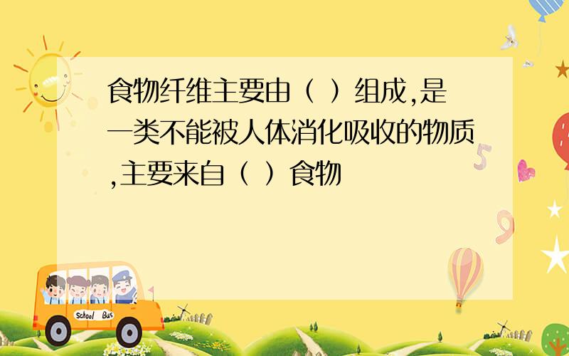 食物纤维主要由（ ）组成,是一类不能被人体消化吸收的物质,主要来自（ ）食物