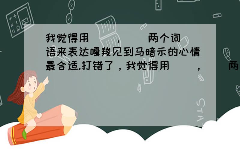 我觉得用( ),( )两个词语来表达嘎羧见到马暗示的心情最合适.打错了，我觉得用( ),( )两个词语来表达嘎羧见到象鞍时的心情最合适.